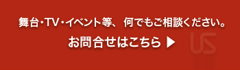舞台・TV・イベント等、  何でもご相談ください。お問合せはこちら